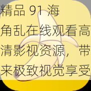 精品 91 海角乱在线观看高清影视资源，带来极致视觉享受